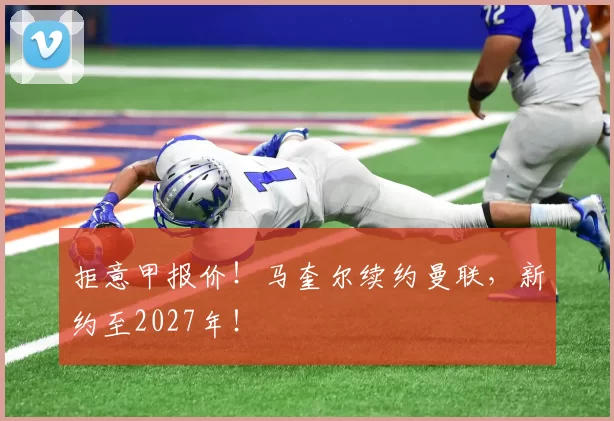 拒意甲报价！马奎尔续约曼联，新约至2027年！