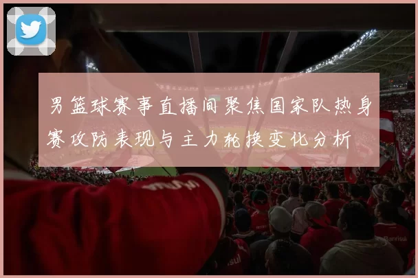 男篮球赛事直播间聚焦国家队热身赛攻防表现与主力轮换变化分析
