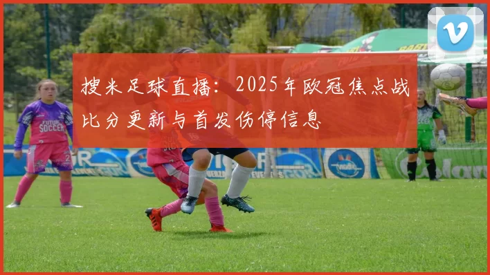 搜米足球直播：2025年欧冠焦点战比分更新与首发伤停信息