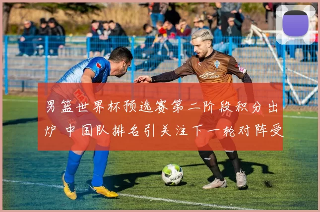 男篮世界杯预选赛第二阶段积分出炉 中国队排名引关注下一轮对阵受瞩目