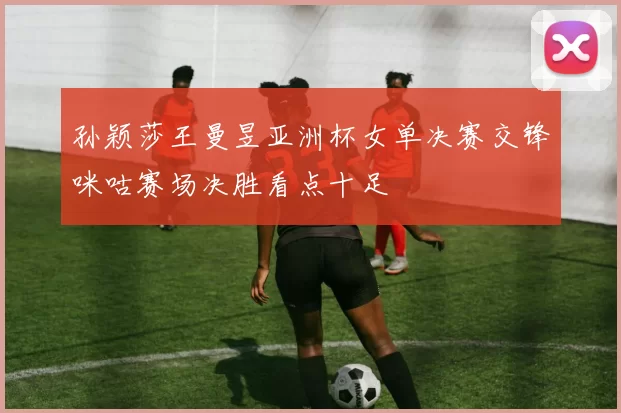 孙颖莎王曼昱亚洲杯女单决赛交锋咪咕赛场决胜看点十足