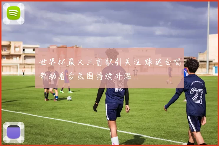 世界杯最火三首歌引关注 球迷合唱带动看台氛围持续升温
