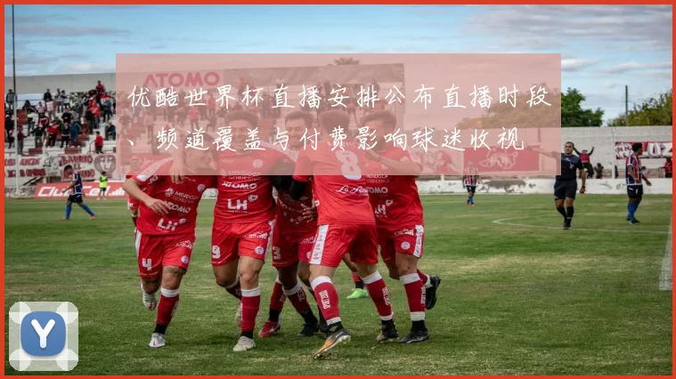 优酷世界杯直播安排公布直播时段、频道覆盖与付费影响球迷收视