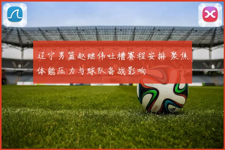 辽宁男篮赵继伟吐槽赛程安排 聚焦体能压力与球队备战影响