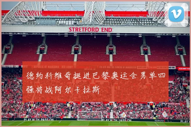 德约科维奇挺进巴黎奥运会男单四强将战阿尔卡拉斯