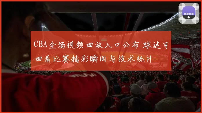 CBA全场视频回放入口公布 球迷可回看比赛精彩瞬间与技术统计