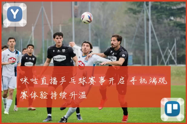 咪咕直播乒乓球赛事开启 手机端观赛体验持续升温