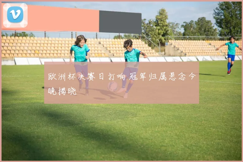 欧洲杯决赛日打响 冠军归属悬念今晚揭晓