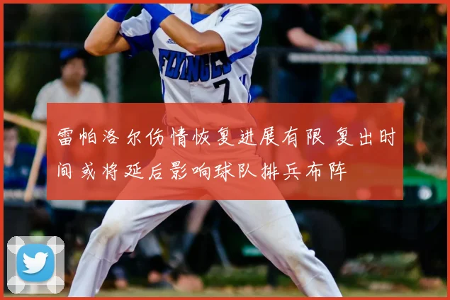 雷帕洛尔伤情恢复进展有限 复出时间或将延后影响球队排兵布阵