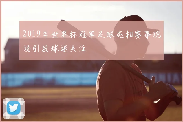 2019年世界杯冠军足球亮相赛事现场引发球迷关注