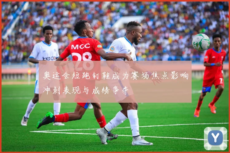 奥运会短跑钉鞋成为赛场焦点影响冲刺表现与成绩争夺