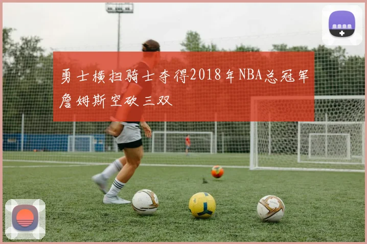勇士横扫骑士夺得2018年NBA总冠军詹姆斯空砍三双
