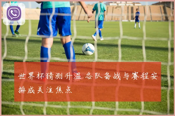 世界杯猜测升温 各队备战与赛程安排成关注焦点