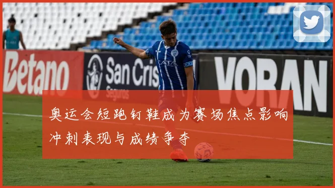 奥运会短跑钉鞋成为赛场焦点影响冲刺表现与成绩争夺