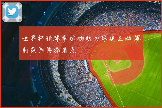 世界杯猜球幸运物助力球迷互动 赛前氛围再添看点