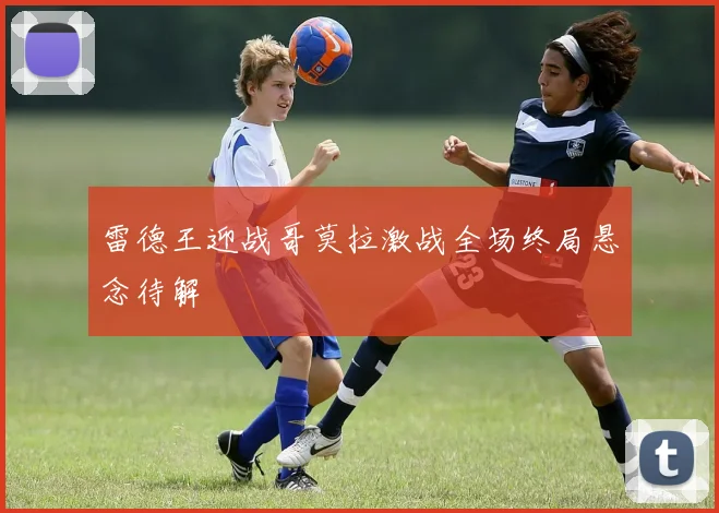 雷德王迎战哥莫拉激战全场终局悬念待解